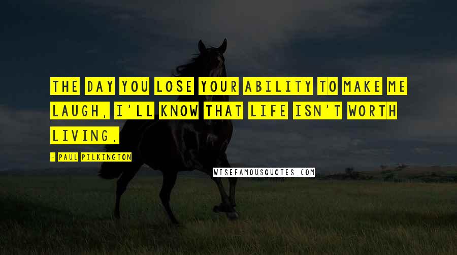 Paul Pilkington Quotes: The day you lose your ability to make me laugh, I'll know that life isn't worth living.