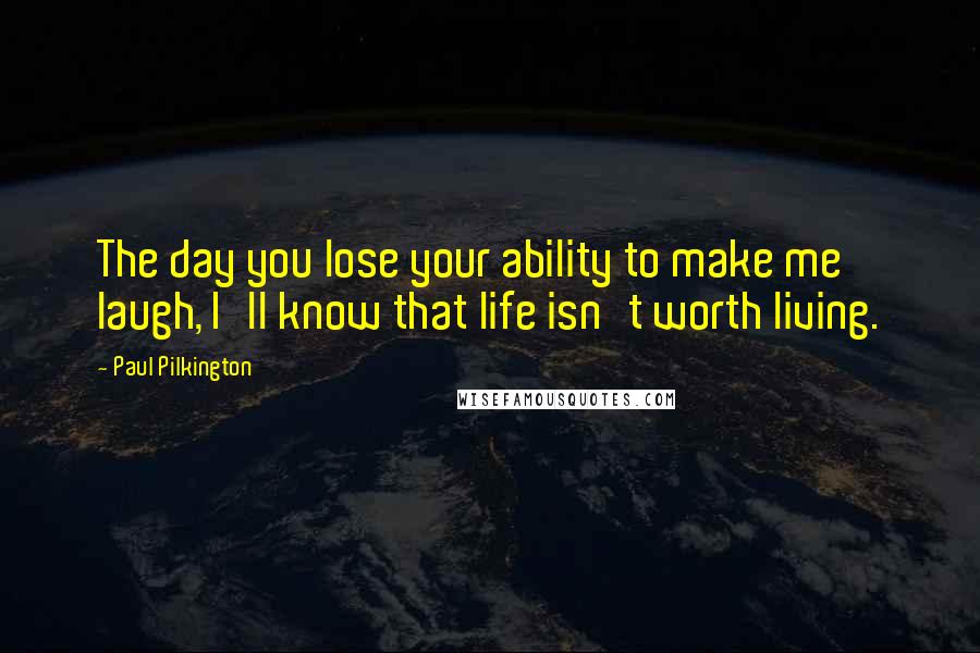 Paul Pilkington Quotes: The day you lose your ability to make me laugh, I'll know that life isn't worth living.