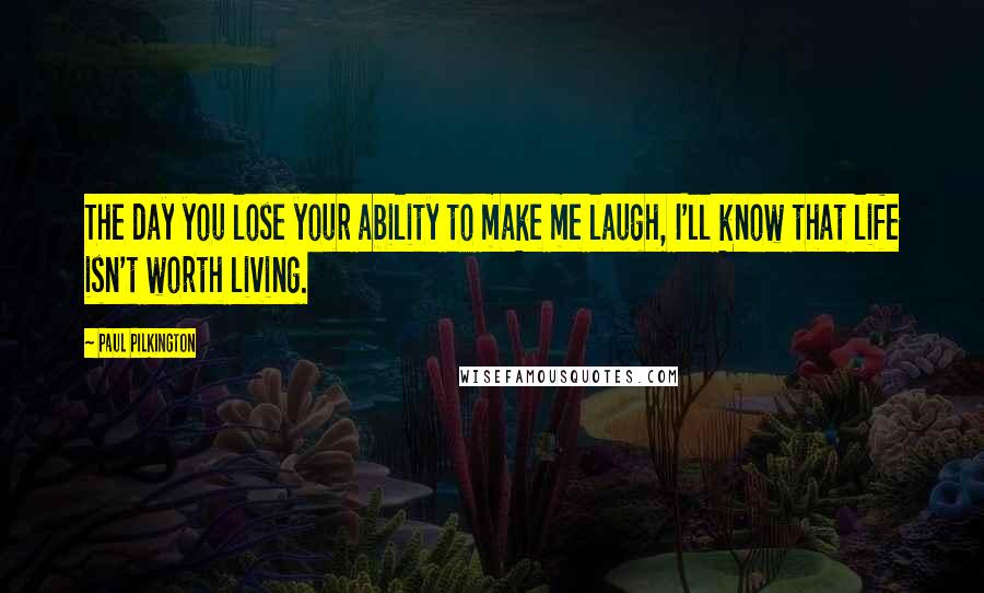 Paul Pilkington Quotes: The day you lose your ability to make me laugh, I'll know that life isn't worth living.