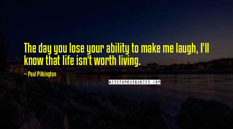 Paul Pilkington Quotes: The day you lose your ability to make me laugh, I'll know that life isn't worth living.