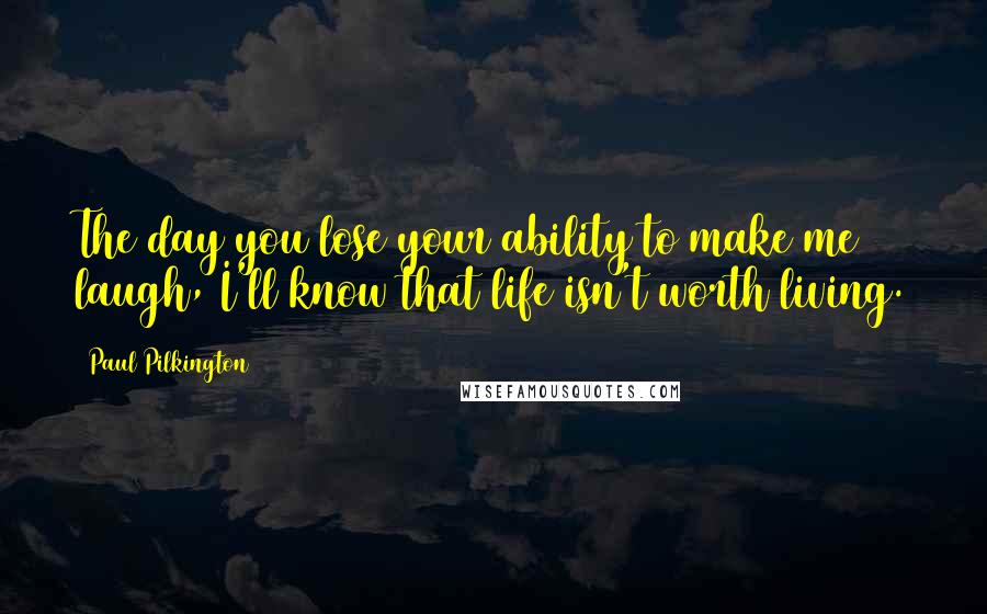 Paul Pilkington Quotes: The day you lose your ability to make me laugh, I'll know that life isn't worth living.