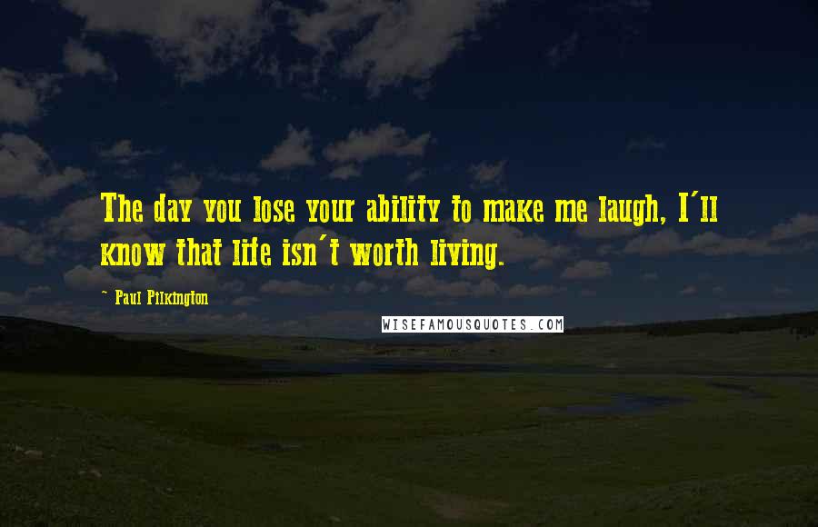 Paul Pilkington Quotes: The day you lose your ability to make me laugh, I'll know that life isn't worth living.