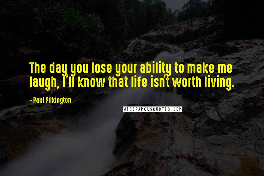 Paul Pilkington Quotes: The day you lose your ability to make me laugh, I'll know that life isn't worth living.