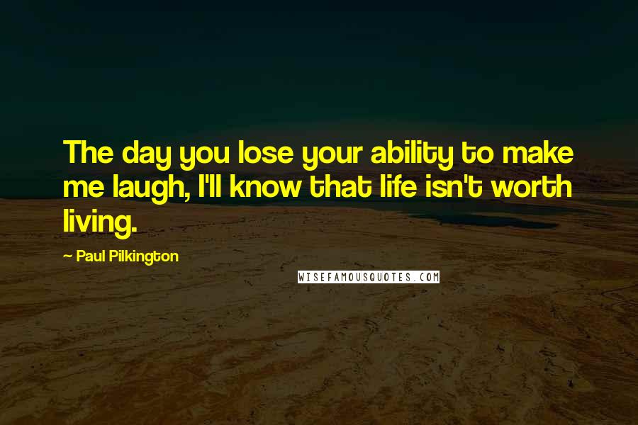 Paul Pilkington Quotes: The day you lose your ability to make me laugh, I'll know that life isn't worth living.