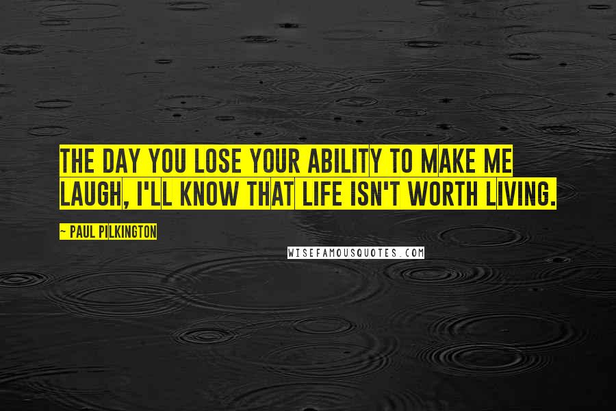 Paul Pilkington Quotes: The day you lose your ability to make me laugh, I'll know that life isn't worth living.