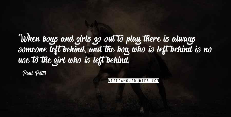 Paul Potts Quotes: When boys and girls go out to play there is always someone left behind, and the boy who is left behind is no use to the girl who is left behind.