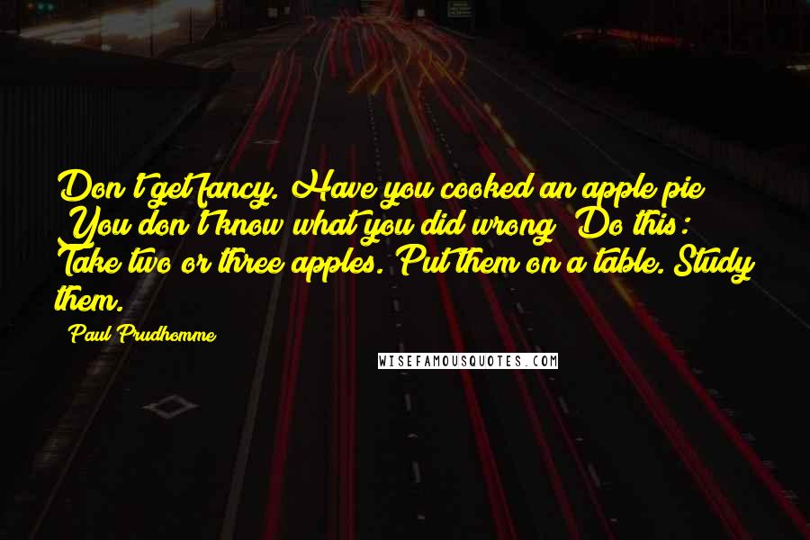 Paul Prudhomme Quotes: Don't get fancy. Have you cooked an apple pie? You don't know what you did wrong? Do this: Take two or three apples. Put them on a table. Study them.