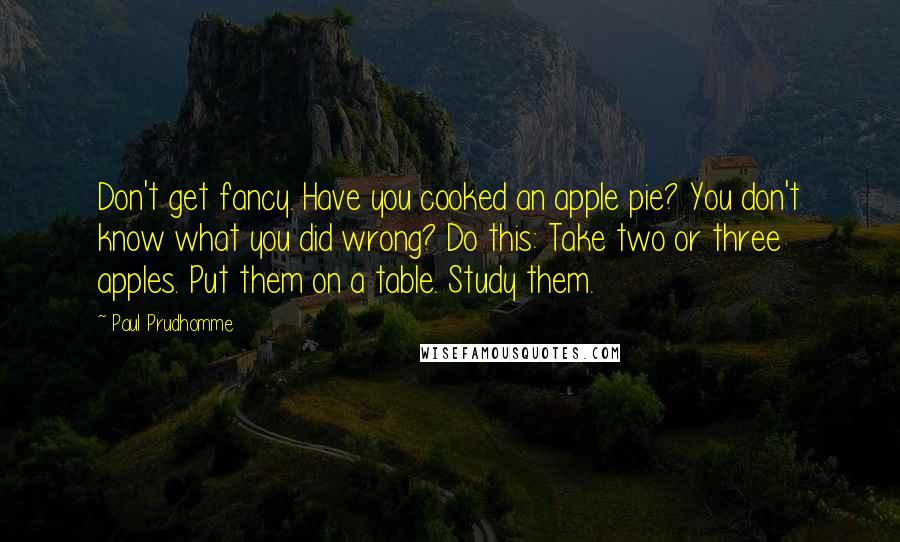 Paul Prudhomme Quotes: Don't get fancy. Have you cooked an apple pie? You don't know what you did wrong? Do this: Take two or three apples. Put them on a table. Study them.