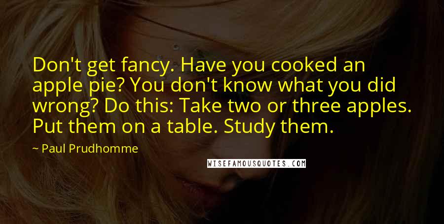 Paul Prudhomme Quotes: Don't get fancy. Have you cooked an apple pie? You don't know what you did wrong? Do this: Take two or three apples. Put them on a table. Study them.