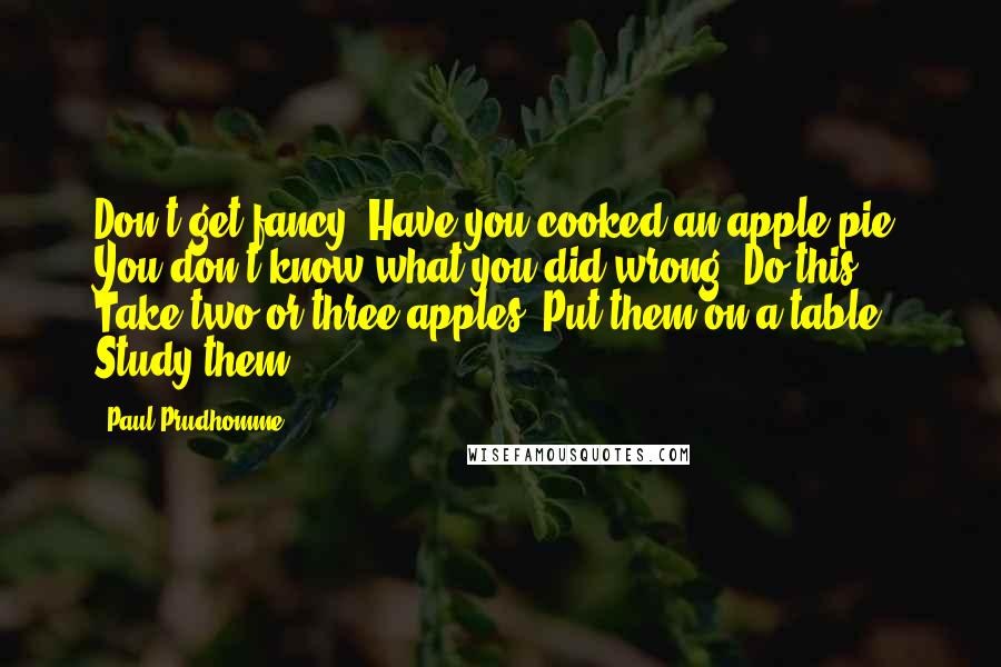Paul Prudhomme Quotes: Don't get fancy. Have you cooked an apple pie? You don't know what you did wrong? Do this: Take two or three apples. Put them on a table. Study them.