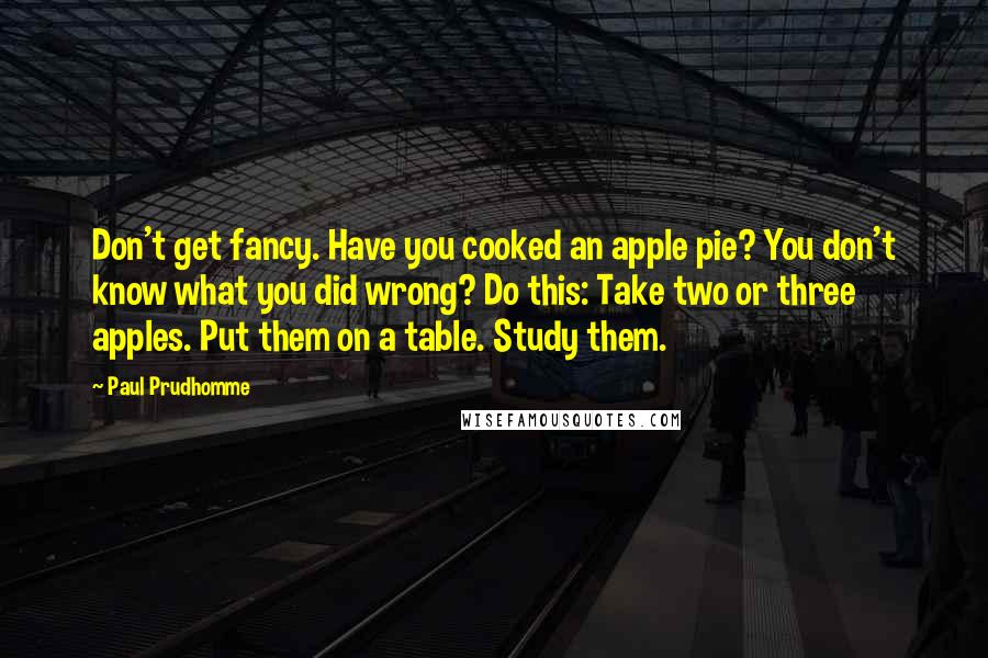 Paul Prudhomme Quotes: Don't get fancy. Have you cooked an apple pie? You don't know what you did wrong? Do this: Take two or three apples. Put them on a table. Study them.