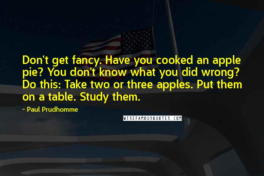 Paul Prudhomme Quotes: Don't get fancy. Have you cooked an apple pie? You don't know what you did wrong? Do this: Take two or three apples. Put them on a table. Study them.