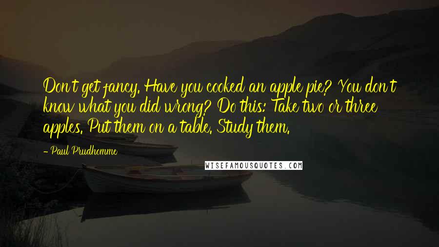 Paul Prudhomme Quotes: Don't get fancy. Have you cooked an apple pie? You don't know what you did wrong? Do this: Take two or three apples. Put them on a table. Study them.