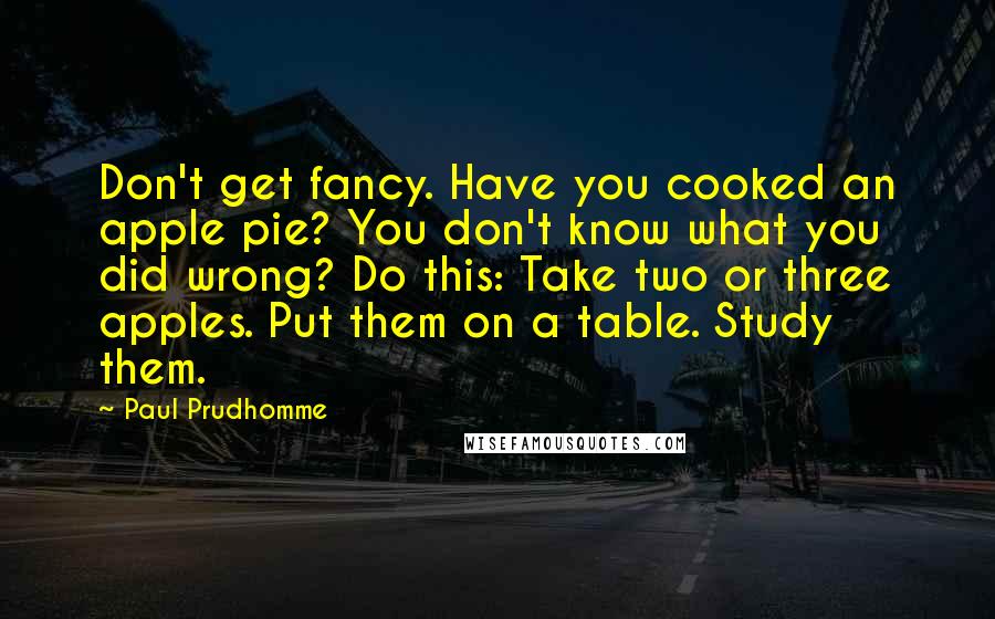 Paul Prudhomme Quotes: Don't get fancy. Have you cooked an apple pie? You don't know what you did wrong? Do this: Take two or three apples. Put them on a table. Study them.