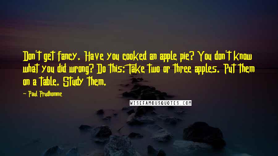 Paul Prudhomme Quotes: Don't get fancy. Have you cooked an apple pie? You don't know what you did wrong? Do this: Take two or three apples. Put them on a table. Study them.