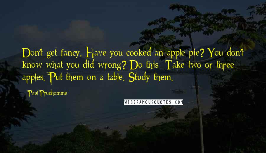 Paul Prudhomme Quotes: Don't get fancy. Have you cooked an apple pie? You don't know what you did wrong? Do this: Take two or three apples. Put them on a table. Study them.