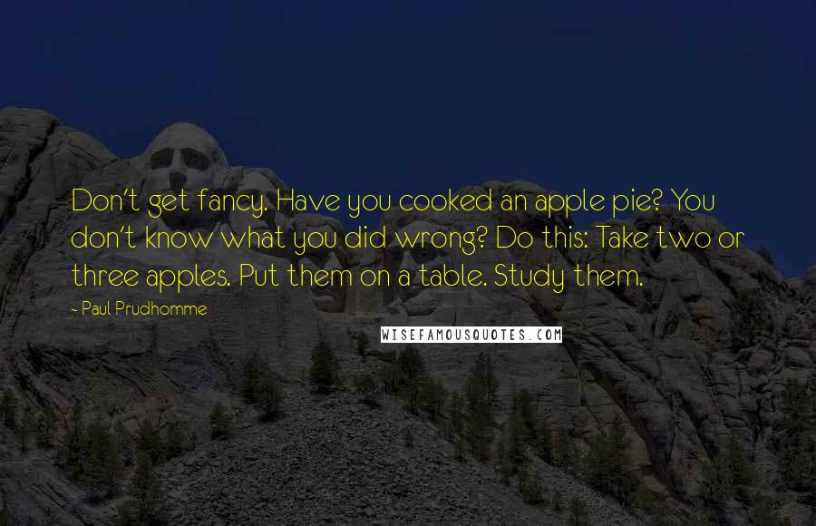 Paul Prudhomme Quotes: Don't get fancy. Have you cooked an apple pie? You don't know what you did wrong? Do this: Take two or three apples. Put them on a table. Study them.