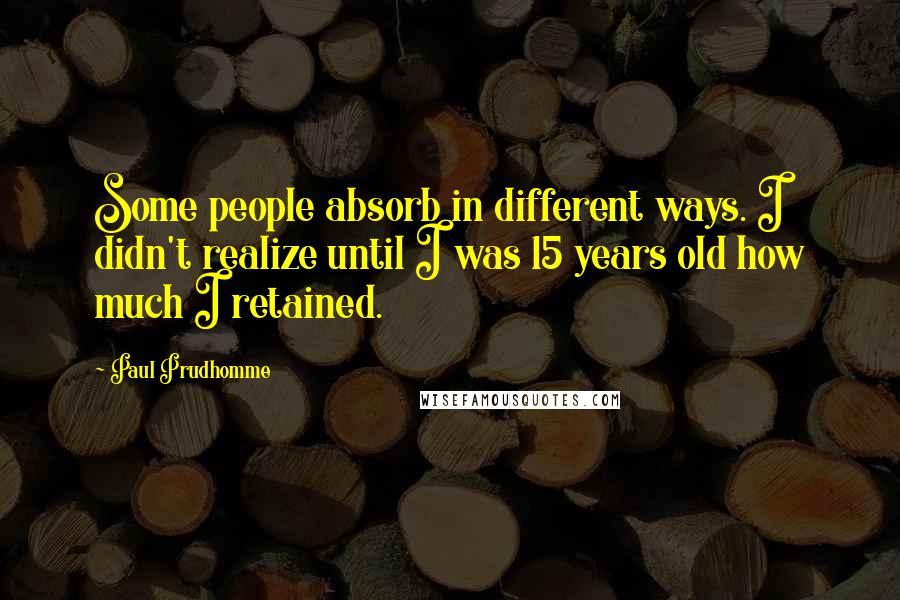 Paul Prudhomme Quotes: Some people absorb in different ways. I didn't realize until I was 15 years old how much I retained.