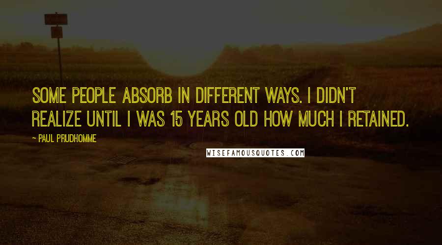 Paul Prudhomme Quotes: Some people absorb in different ways. I didn't realize until I was 15 years old how much I retained.