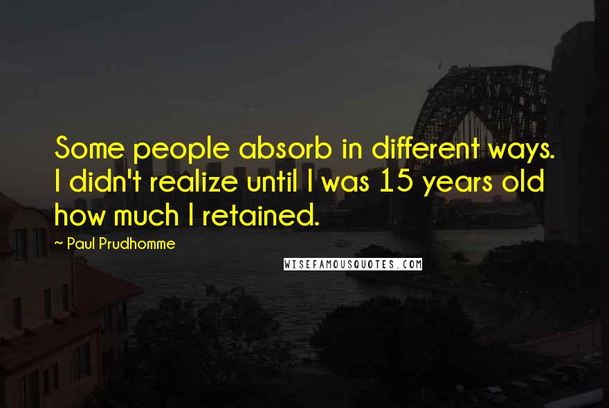 Paul Prudhomme Quotes: Some people absorb in different ways. I didn't realize until I was 15 years old how much I retained.