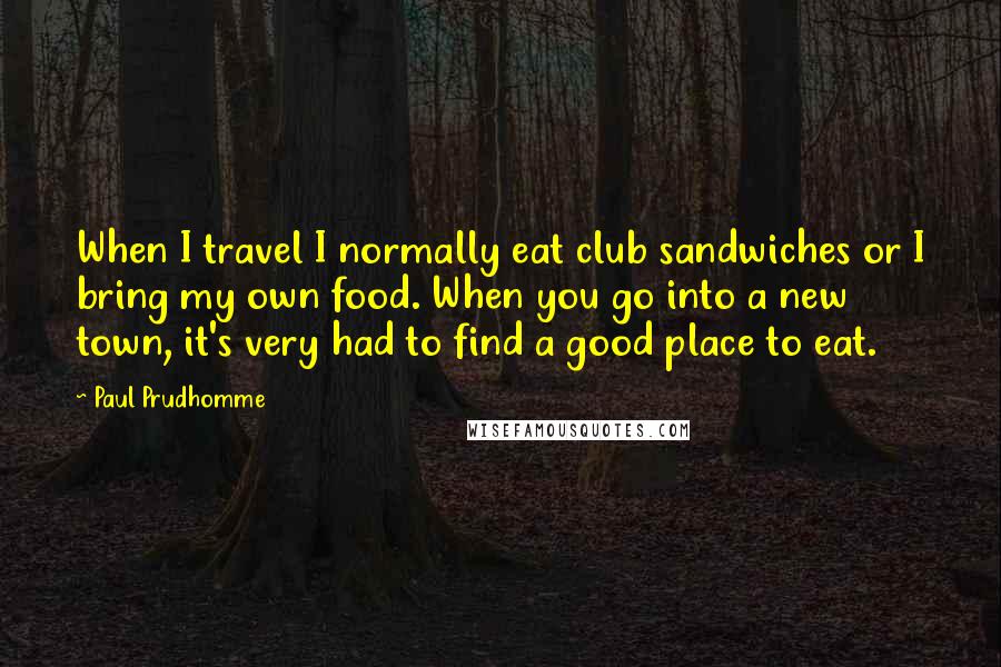 Paul Prudhomme Quotes: When I travel I normally eat club sandwiches or I bring my own food. When you go into a new town, it's very had to find a good place to eat.