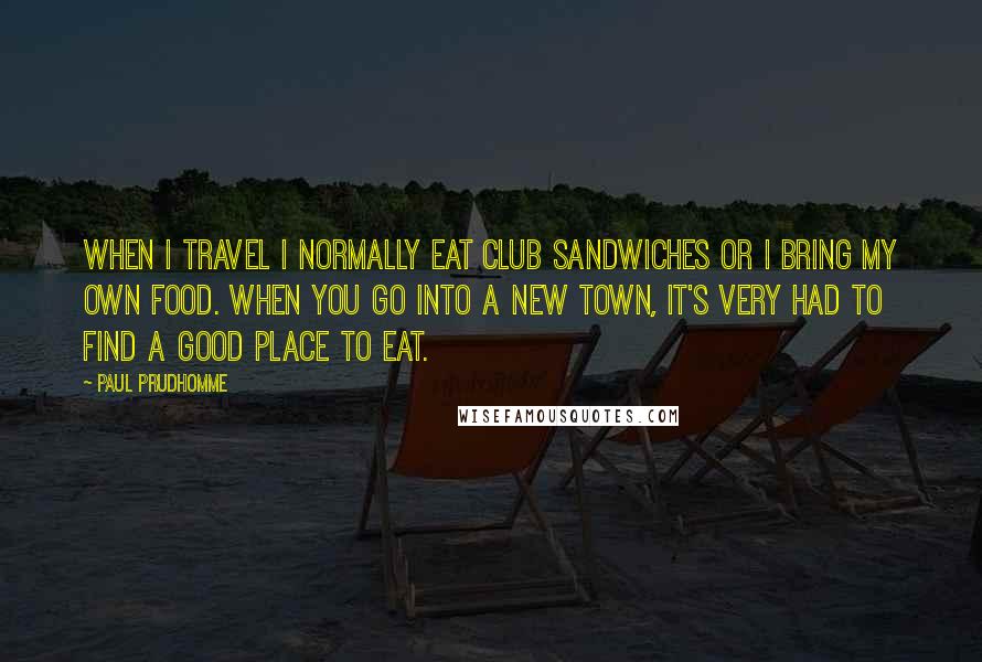 Paul Prudhomme Quotes: When I travel I normally eat club sandwiches or I bring my own food. When you go into a new town, it's very had to find a good place to eat.