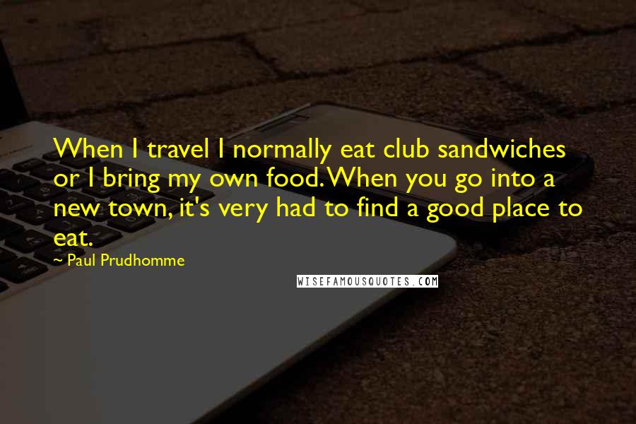 Paul Prudhomme Quotes: When I travel I normally eat club sandwiches or I bring my own food. When you go into a new town, it's very had to find a good place to eat.