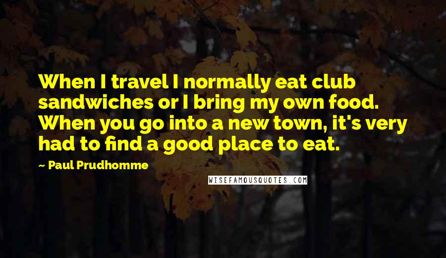 Paul Prudhomme Quotes: When I travel I normally eat club sandwiches or I bring my own food. When you go into a new town, it's very had to find a good place to eat.