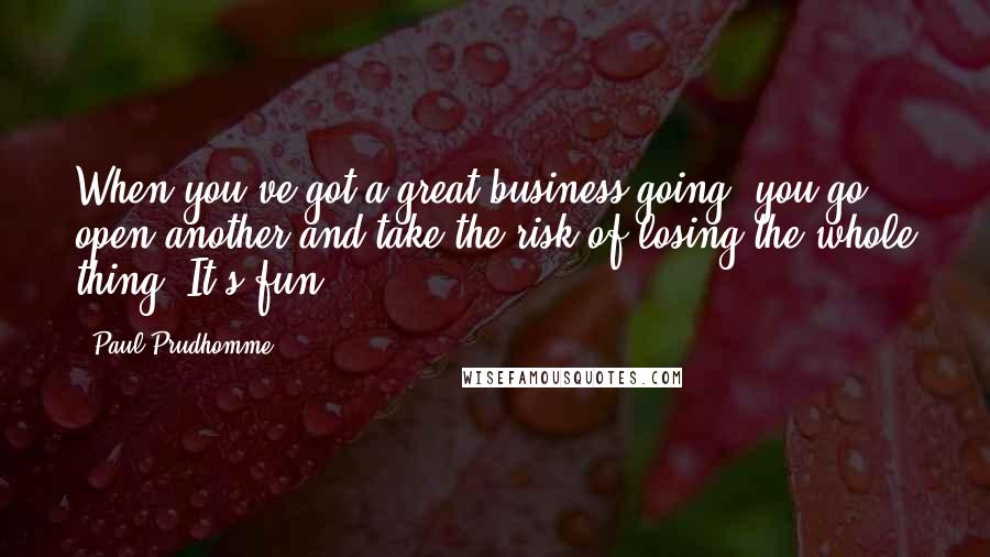 Paul Prudhomme Quotes: When you've got a great business going, you go open another and take the risk of losing the whole thing. It's fun!