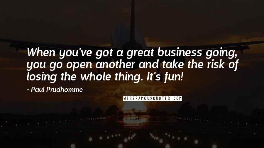 Paul Prudhomme Quotes: When you've got a great business going, you go open another and take the risk of losing the whole thing. It's fun!