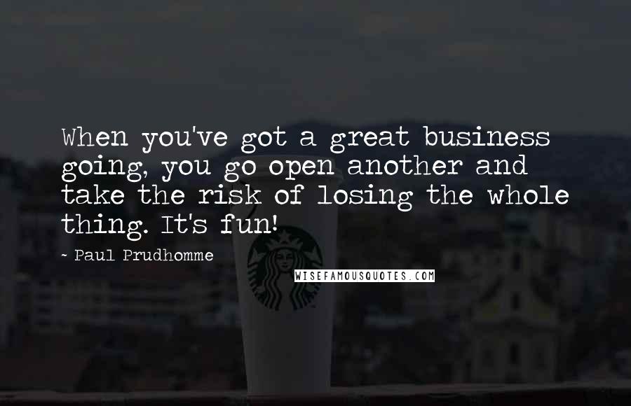 Paul Prudhomme Quotes: When you've got a great business going, you go open another and take the risk of losing the whole thing. It's fun!