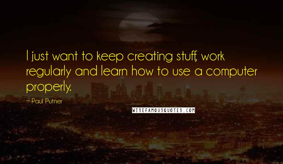 Paul Putner Quotes: I just want to keep creating stuff, work regularly and learn how to use a computer properly.