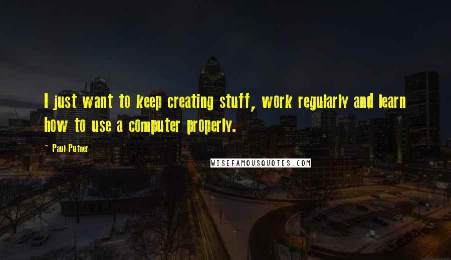 Paul Putner Quotes: I just want to keep creating stuff, work regularly and learn how to use a computer properly.