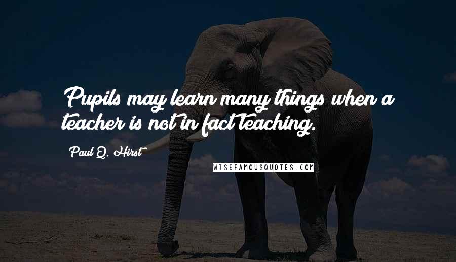 Paul Q. Hirst Quotes: Pupils may learn many things when a teacher is not in fact teaching.