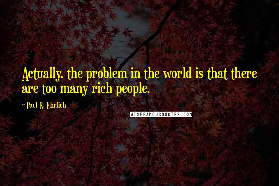 Paul R. Ehrlich Quotes: Actually, the problem in the world is that there are too many rich people.