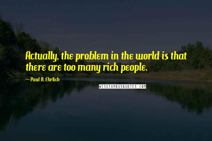 Paul R. Ehrlich Quotes: Actually, the problem in the world is that there are too many rich people.