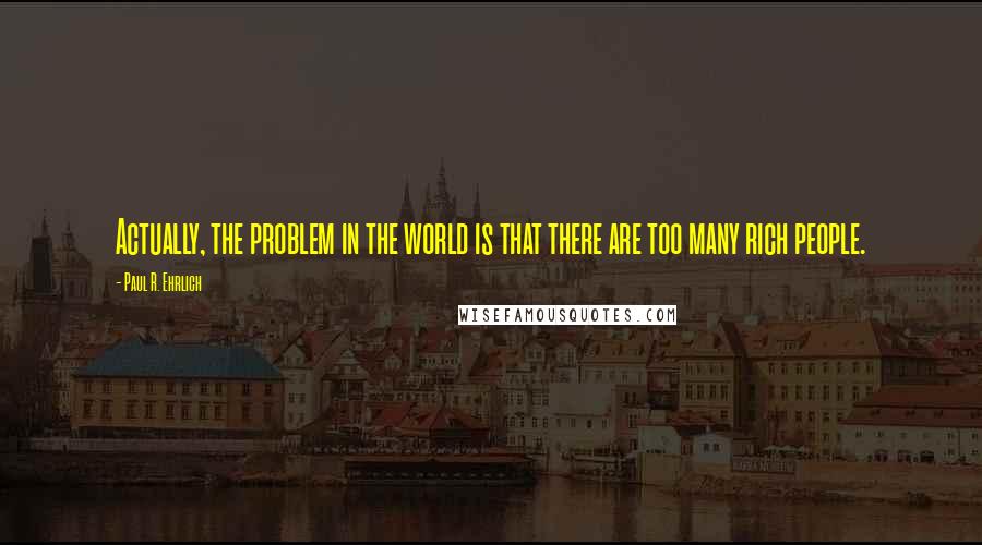 Paul R. Ehrlich Quotes: Actually, the problem in the world is that there are too many rich people.