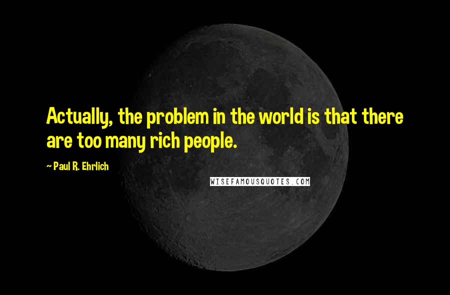 Paul R. Ehrlich Quotes: Actually, the problem in the world is that there are too many rich people.