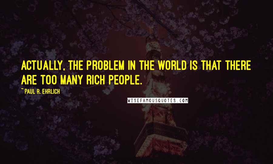 Paul R. Ehrlich Quotes: Actually, the problem in the world is that there are too many rich people.