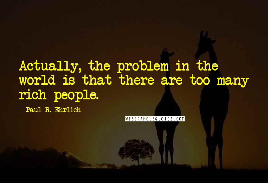 Paul R. Ehrlich Quotes: Actually, the problem in the world is that there are too many rich people.