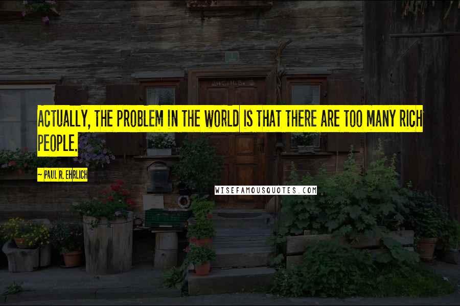 Paul R. Ehrlich Quotes: Actually, the problem in the world is that there are too many rich people.