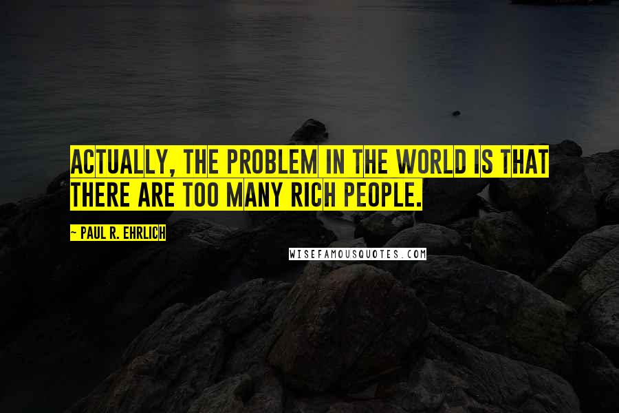 Paul R. Ehrlich Quotes: Actually, the problem in the world is that there are too many rich people.