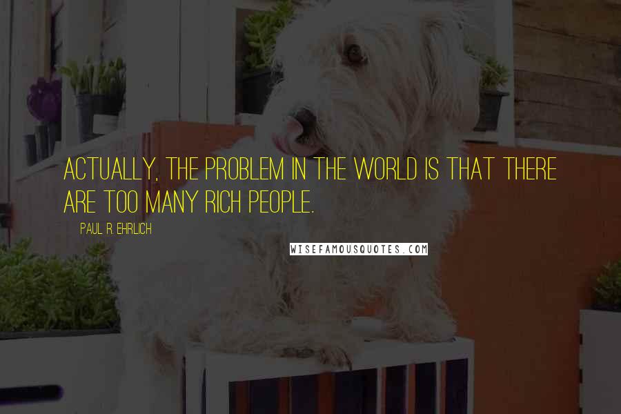 Paul R. Ehrlich Quotes: Actually, the problem in the world is that there are too many rich people.