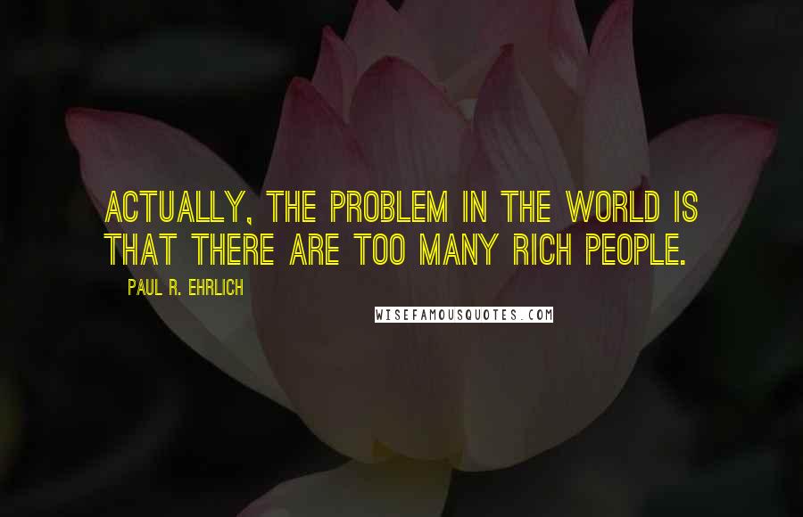Paul R. Ehrlich Quotes: Actually, the problem in the world is that there are too many rich people.
