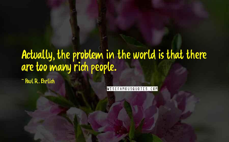 Paul R. Ehrlich Quotes: Actually, the problem in the world is that there are too many rich people.