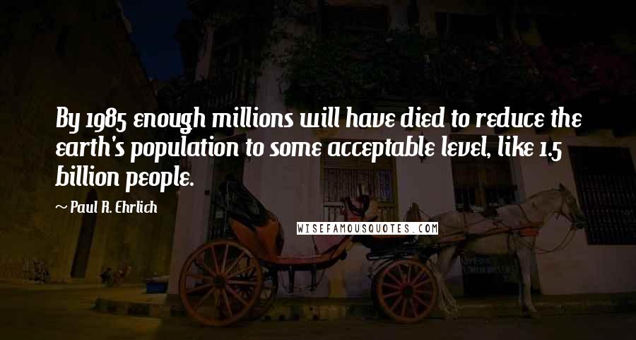 Paul R. Ehrlich Quotes: By 1985 enough millions will have died to reduce the earth's population to some acceptable level, like 1.5 billion people.