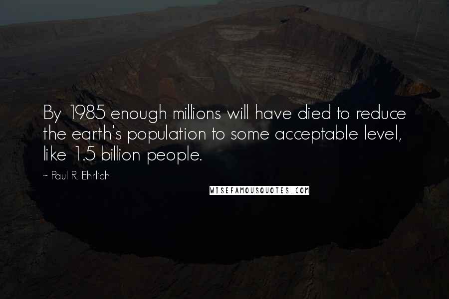 Paul R. Ehrlich Quotes: By 1985 enough millions will have died to reduce the earth's population to some acceptable level, like 1.5 billion people.