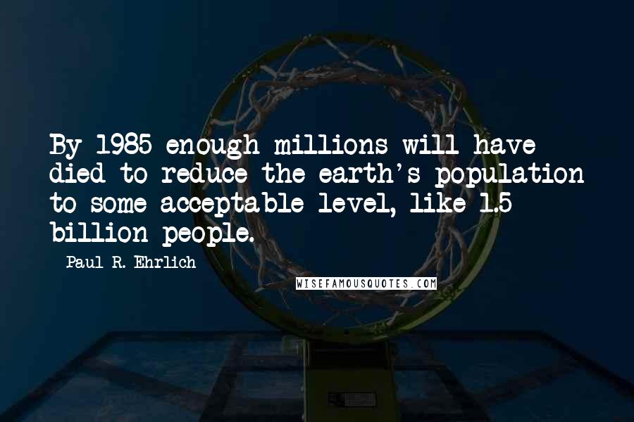 Paul R. Ehrlich Quotes: By 1985 enough millions will have died to reduce the earth's population to some acceptable level, like 1.5 billion people.