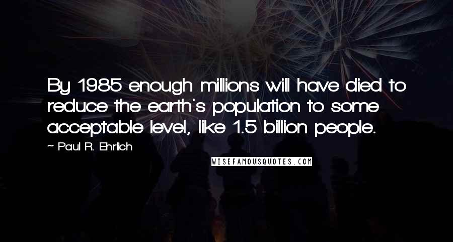 Paul R. Ehrlich Quotes: By 1985 enough millions will have died to reduce the earth's population to some acceptable level, like 1.5 billion people.