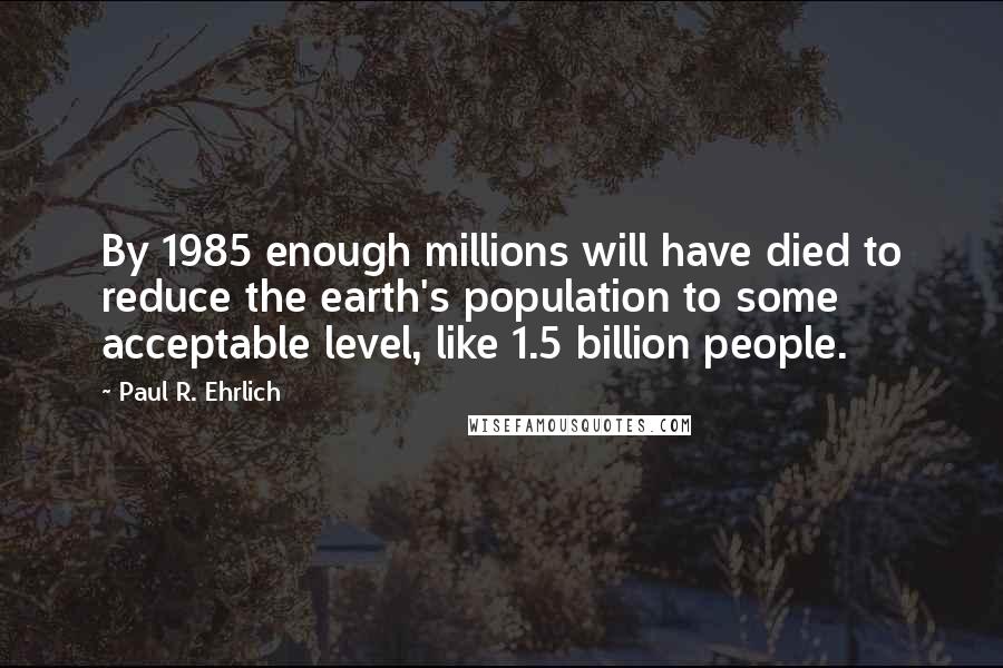 Paul R. Ehrlich Quotes: By 1985 enough millions will have died to reduce the earth's population to some acceptable level, like 1.5 billion people.